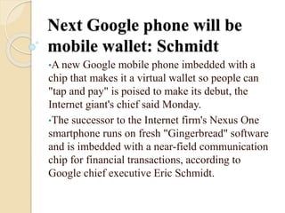 Next Google phone will be
mobile wallet: Schmidt
•A new Google mobile phone imbedded with a
chip that makes it a virtual wallet so people can
"tap and pay" is poised to make its debut, the
Internet giant's chief said Monday.
•The successor to the Internet firm's Nexus One
smartphone runs on fresh "Gingerbread" software
and is imbedded with a near-field communication
chip for financial transactions, according to
Google chief executive Eric Schmidt.
 