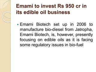 Emami to invest Rs 950 cr in
its edible oil business
 Emami Biotech set up in 2006 to
manufacture bio-diesel from Jatropha,
Emami Biotech, is, however, presently
focusing on edible oils as it is facing
some regulatory issues in bio-fuel
 