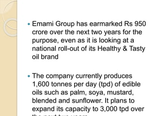  Emami Group has earmarked Rs 950
crore over the next two years for the
purpose, even as it is looking at a
national roll-out of its Healthy & Tasty
oil brand
 The company currently produces
1,600 tonnes per day (tpd) of edible
oils such as palm, soya, mustard,
blended and sunflower. It plans to
expand its capacity to 3,000 tpd over
 