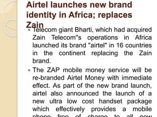 Airtel launches new brand
identity in Africa; replaces
Zain Telecom giant Bharti, which had acquired
Zain Telecom''s operations in Africa
launched its brand "airtel" in 16 countries
in the continent replacing the Zain
brand.
 The ZAP mobile money service will be
re-branded Airtel Money with immediate
effect. As part of the new brand launch,
airtel also announced the launch of a
new ultra low cost handset package
which effectively provides a mobile
 