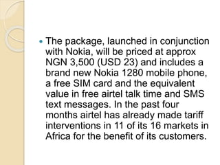  The package, launched in conjunction
with Nokia, will be priced at approx
NGN 3,500 (USD 23) and includes a
brand new Nokia 1280 mobile phone,
a free SIM card and the equivalent
value in free airtel talk time and SMS
text messages. In the past four
months airtel has already made tariff
interventions in 11 of its 16 markets in
Africa for the benefit of its customers.
 