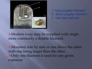 Modern x-ray may be supplied with single
more commonly a double filament.
Mounted side by side or one above the other
with one being larger than the other.
Only one filament is used for any given
exposure
 