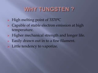  High melting point of 33700C
 Capable of stable electron emission at high
temperature.
 Higher mechanical strength and longer life.
 Easily drawn out in to a fine filament.
 Little tendency to vaporize.
 