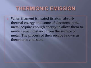  When filament is heated its atom absorb
thermal energy and some of electrons in the
metal acquire enough energy to allow them to
move a small distance from the surface of
metal. The process of their escape known as
thermionic emission.
 