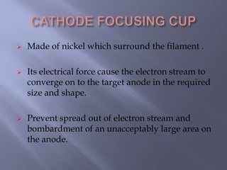 Made of nickel which surround the filament .
 Its electrical force cause the electron stream to
converge on to the target anode in the required
size and shape.
 Prevent spread out of electron stream and
bombardment of an unacceptably large area on
the anode.
 