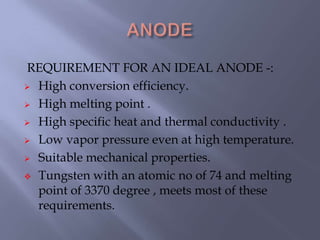 REQUIREMENT FOR AN IDEAL ANODE -:
 High conversion efficiency.
 High melting point .
 High specific heat and thermal conductivity .
 Low vapor pressure even at high temperature.
 Suitable mechanical properties.
 Tungsten with an atomic no of 74 and melting
point of 3370 degree , meets most of these
requirements.
 