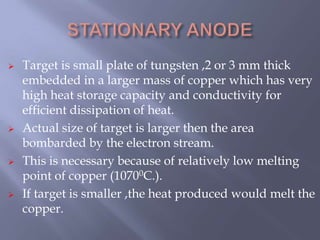  Target is small plate of tungsten ,2 or 3 mm thick
embedded in a larger mass of copper which has very
high heat storage capacity and conductivity for
efficient dissipation of heat.
 Actual size of target is larger then the area
bombarded by the electron stream.
 This is necessary because of relatively low melting
point of copper (10700C.).
 If target is smaller ,the heat produced would melt the
copper.
 