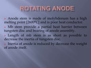  Anode stem is made of molybdenum has a high
melting point [26000C] and is poor heat conductor.
 Mb stem provide a partial heat barrier between
tungsten disc and bearing of anode assembly.
 Length of mb stem is as short as possible to
decrease the inertia of tungsten disc.
 Inertia of anode is reduced by decrease the weight
of anode itself.
 