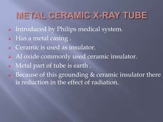  Introduced by Philips medical system.
 Has a metal casing .
 Ceramic is used as insulator.
 Al oxide commonly used ceramic insulator.
 Metal part of tube is earth .
 Because of this grounding & ceramic insulator there
is reduction in the effect of radiation.
 
