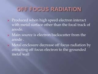  Produced when high speed electron interact
with metal surface other than the focal track of
anode.
 Main source is electron backscatter from the
anode .
 Metal enclosure decrease off focus radiation by
attracting off focus electron to the grounded
metal wall
 