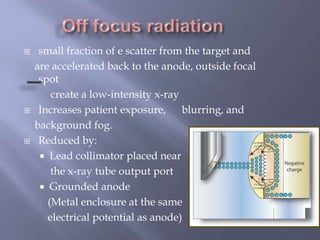  small fraction of e scatter from the target and
are accelerated back to the anode, outside focal
spot
create a low-intensity x-ray
 Increases patient exposure, blurring, and
background fog.
 Reduced by:
 Lead collimator placed near
the x-ray tube output port
 Grounded anode
(Metal enclosure at the same
electrical potential as anode)
 