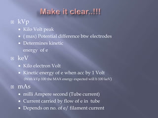  kVp
 Kilo Volt peak
 ( max) Potential difference btw electrodes
 Determines kinetic
energy of e
 keV
 Kilo electron Volt
 Kinetic energy of e when acc by 1 Volt
(With kVp 100 the MAX energy expected will b 100 keV)
 mAs
 milli Ampere second (Tube current)
 Current carried by flow of e in tube
 Depends on no. of e/ filament current
 