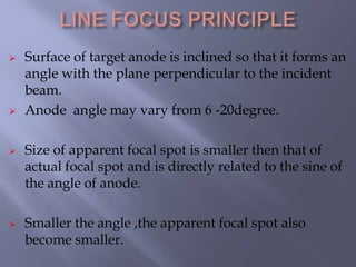 Surface of target anode is inclined so that it forms an
angle with the plane perpendicular to the incident
beam.
 Anode angle may vary from 6 -20degree.
 Size of apparent focal spot is smaller then that of
actual focal spot and is directly related to the sine of
the angle of anode.
 Smaller the angle ,the apparent focal spot also
become smaller.
 