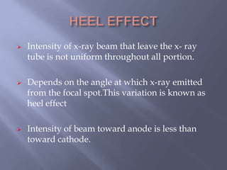  Intensity of x-ray beam that leave the x- ray
tube is not uniform throughout all portion.
 Depends on the angle at which x-ray emitted
from the focal spot.This variation is known as
heel effect
 Intensity of beam toward anode is less than
toward cathode.
 