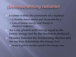  e comes within the proximity of a nucleus
→ Columbic forces attract and decelerate the e,
→ Loss of kinetic energy and change in
electron's trajectory.
 An x-ray photon with energy equal to the
kinetic energy lost by the electron is produced
 Distance between the bombarding electron and
the nucleus determines the energy lost ,
 closer it gets to nucleus greater the energy loss.
 