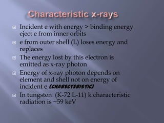  Incident e with energy > binding energy
eject e from inner orbits
 e from outer shell (L) loses energy and
replaces
 The energy lost by this electron is
emitted as x-ray photon
 Energy of x-ray photon depends on
element and shell not on energy of
incident e (CHARECTERISTIC)
 In tungsten (K-72 L-11) k characteristic
radiation is ~59 keV
 