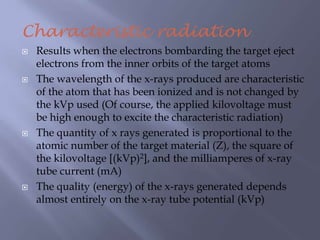 Characteristic radiation
 Results when the electrons bombarding the target eject
electrons from the inner orbits of the target atoms
 The wavelength of the x-rays produced are characteristic
of the atom that has been ionized and is not changed by
the kVp used (Of course, the applied kilovoltage must
be high enough to excite the characteristic radiation)
 The quantity of x rays generated is proportional to the
atomic number of the target material (Z), the square of
the kilovoltage [(kVp)2], and the milliamperes of x-ray
tube current (mA)
 The quality (energy) of the x-rays generated depends
almost entirely on the x-ray tube potential (kVp)
 