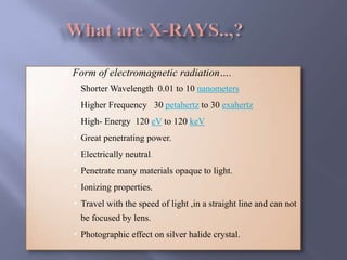  Form of electromagnetic radiation….
 Shorter Wavelength 0.01 to 10 nanometers
 Higher Frequency 30 petahertz to 30 exahertz
 High- Energy 120 eV to 120 keV
 Great penetrating power.
 Electrically neutral.
 Penetrate many materials opaque to light.
 Ionizing properties.
 Travel with the speed of light ,in a straight line and can not
be focused by lens.
 Photographic effect on silver halide crystal.
 