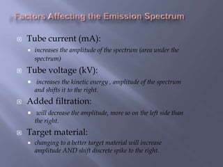  Tube current (mA):
 increases the amplitude of the spectrum (area under the
spectrum)
 Tube voltage (kV):
 increases the kinetic energy , amplitude of the spectrum
and shifts it to the right.
 Added filtration:
 will decrease the amplitude, more so on the left side than
the right.
 Target material:
 changing to a better target material will increase
amplitude AND shift discrete spike to the right.
 