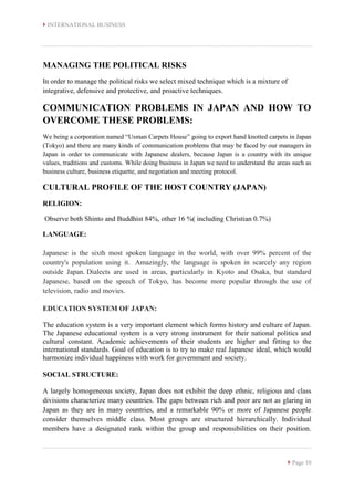  INTERNATIONAL BUSINESS
 Page 10
MANAGING THE POLITICAL RISKS
In order to manage the political risks we select mixed technique which is a mixture of
integrative, defensive and protective, and proactive techniques.
COMMUNICATION PROBLEMS IN JAPAN AND HOW TO
OVERCOME THESE PROBLEMS:
We being a corporation named “Usman Carpets House” going to export hand knotted carpets in Japan
(Tokyo) and there are many kinds of communication problems that may be faced by our managers in
Japan in order to communicate with Japanese dealers, because Japan is a country with its unique
values, traditions and customs. While doing business in Japan we need to understand the areas such as
business culture, business etiquette, and negotiation and meeting protocol.
CULTURAL PROFILE OF THE HOST COUNTRY (JAPAN)
RELIGION:
Observe both Shinto and Buddhist 84%, other 16 %( including Christian 0.7%)
LANGUAGE:
Japanese is the sixth most spoken language in the world, with over 99% percent of the
country's population using it. Amazingly, the language is spoken in scarcely any region
outside Japan. Dialects are used in areas, particularly in Kyoto and Osaka, but standard
Japanese, based on the speech of Tokyo, has become more popular through the use of
television, radio and movies.
EDUCATION SYSTEM OF JAPAN:
The education system is a very important element which forms history and culture of Japan.
The Japanese educational system is a very strong instrument for their national politics and
cultural constant. Academic achievements of their students are higher and fitting to the
international standards. Goal of education is to try to make real Japanese ideal, which would
harmonize individual happiness with work for government and society.
SOCIAL STRUCTURE:
A largely homogeneous society, Japan does not exhibit the deep ethnic, religious and class
divisions characterize many countries. The gaps between rich and poor are not as glaring in
Japan as they are in many countries, and a remarkable 90% or more of Japanese people
consider themselves middle class. Most groups are structured hierarchically. Individual
members have a designated rank within the group and responsibilities on their position.
 
