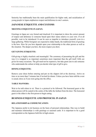  INTERNATIONAL BUSINESS
 Page 11
Seniority has traditionally been the main qualification for higher rank, and socialization of
young people in Japan emphasizes respect and deference to one’s seniors.
JAPANESE ETIQUETTE AND CUSTOMS
MEETING ETIQUETTE IN JAPAN:
Greetings in Japan are very formal and ritualized. It is important to show the correct amount
of respect and deference to someone based upon their status relative to your own. If at all
possible, wait to be introduced. It can be seen as impolite to introduce yourself, even in a
large gathering. While foreigners are expected to shake hands, the traditional form of greeting
is the bow. How far you bow depends upon your relationship to the other person as well as
the situation. The deeper you bow, the more respect you show.
GET GIVING ETIQUETTE:
Gift-giving is highly ritualistic and meaningful. The ceremony of presenting the gift and the
way it is wrapped is as important sometimes more important than the gift itself. Gifts are
given for many occasions. The gift need not be expensive, but take great care to ask someone
who understands the culture to help you decide what type of gift to give.
DINING ETIQUETTE:
Remove your shoes before entering and put on the slippers left at the doorway. Arrive on
time or no more than 5 minutes late if invited for dinner. Unless you have been told the event
is casual, dress as if you were going into the office.
TABLE MANNERS:
Wait to be told where to sit. There is a protocol to be followed. The honoured guest or the
eldest person will be seated in the centre of the table the furthest from the door. The honoured
guest or the eldest is the first person to begin eating.
BUSINESS ETIQUETTE AND PROTOCOL IN JAPAN
RELATIONSHIPS & COMMUNICATION:
The Japanese prefer to do business on the basis of personal relationships. One way to build
and maintain relationships is with greetings or seasonal cards. It is important to be a good
correspondent as the Japanese hold this in high esteem.
 