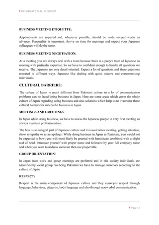 INTERNATIONAL BUSINESS
 Page 12
BUSINESS MEETING ETIQUETTE:
Appointments are required and, whenever possible, should be made several weeks in
advance. Punctuality is important. Arrive on time for meetings and expect your Japanese
colleagues will do the same.
BUSINESS MEETING NEGOTIATION:
At a meeting you are always deal with a team because there is a proper team of Japanese in
meeting with particular expertise. So we have to confident enough to handle all questions we
receive. The Japanese are very detail oriented. Expect a lot of questions and these questions
repeated in different ways. Japanese like dealing with quiet, sincere and compromising
individuals.
CULTURAL BARRIERS:
The culture of Japan is much different from Pakistani culture so a lot of communication
problems can be faced doing business in Japan. Here are some areas which cover the whole
culture of Japan regarding doing business and also solutions which help us to overcome these
cultural barriers for successful business in Japan.
MEETINGS AND GREETINGS:
In Japan while doing business, we have to assess the Japanese people in very first meeting so
always maintain professionalism.
The bow is an integral part of Japanese culture and it is used when meeting, getting attention,
show sympathy or as an apology. While doing business in Japan as Pakistani, you would not
be expected to bow; you will most likely be greeted with handshake combined with a slight
nod of head. Introduce yourself with proper name and followed by your full company name
and when you want to address someone then use proper title.
GROUP ORIENTATION:
In Japan team work and group meetings are preferred and in this society individuals are
identified by social group. So being Pakistani we have to manage ourselves according to the
culture of Japan.
RESPECT:
Respect is the main component of Japanese culture and they conveyed respect through
language, behaviour, etiquette, body language and also through non-verbal communication.
 