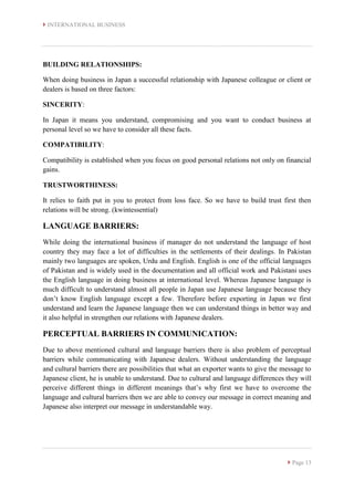  INTERNATIONAL BUSINESS
 Page 13
BUILDING RELATIONSHIPS:
When doing business in Japan a successful relationship with Japanese colleague or client or
dealers is based on three factors:
SINCERITY:
In Japan it means you understand, compromising and you want to conduct business at
personal level so we have to consider all these facts.
COMPATIBILITY:
Compatibility is established when you focus on good personal relations not only on financial
gains.
TRUSTWORTHINESS:
It relies to faith put in you to protect from loss face. So we have to build trust first then
relations will be strong. (kwintessential)
LANGUAGE BARRIERS:
While doing the international business if manager do not understand the language of host
country they may face a lot of difficulties in the settlements of their dealings. In Pakistan
mainly two languages are spoken, Urdu and English. English is one of the official languages
of Pakistan and is widely used in the documentation and all official work and Pakistani uses
the English language in doing business at international level. Whereas Japanese language is
much difficult to understand almost all people in Japan use Japanese language because they
don’t know English language except a few. Therefore before exporting in Japan we first
understand and learn the Japanese language then we can understand things in better way and
it also helpful in strengthen our relations with Japanese dealers.
PERCEPTUAL BARRIERS IN COMMUNICATION:
Due to above mentioned cultural and language barriers there is also problem of perceptual
barriers while communicating with Japanese dealers. Without understanding the language
and cultural barriers there are possibilities that what an exporter wants to give the message to
Japanese client, he is unable to understand. Due to cultural and language differences they will
perceive different things in different meanings that’s why first we have to overcome the
language and cultural barriers then we are able to convey our message in correct meaning and
Japanese also interpret our message in understandable way.
 