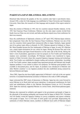  INTERNATIONAL BUSINESS
 Page 14
PAKISTAN-JAPAN BILATERAL RELATIONS
Historical links between the peoples of the two countries date back to pre-historic times.
Around 1930, a chair for Urdu language was established in Tokyo University and Tokushoku
University. Since then, the research on Urdu language and on people of the region started in
Japan.
Since the creation of Pakistan in 1947, the two countries enjoyed friendly relations. At the
1951 San Francisco Peace Conference, Pakistan was the only major country invited from
South Asia (as China was not invited, and India and Burma stayed away from conference for
their own reasons).
Since the establishment of diplomatic relations on 28th
April 1952, Pakistan-Japan relations
have progressed. Soon after the San Francisco Peace Conference, Pakistan was one of the
very few countries which opened their commercial office in Japan. Similarly, Japan opened
one of its earliest trade offices in Karachi. In 1952, Pakistan opened its Embassy in Tokyo.
Mr. Mian Ziauddin became the first Ambassador of Pakistan to Japan. In early 50’s Pakistan
was a major import destination for raw cotton for Japan. During the Korean War and in the
Cold War, Pakistan and Japan found themselves on the same side of the divide. During the
latter’s visits of presidents, agreement to start two projects on Yen Credits and Transferring
students were concluded. Accordingly, 80 Pakistani students were transferred to Japan,
mainly to Chiba University where they acquired Japanese language training and technology
skills. Yen Credits was established to deepen trading and economic relationship. According
to the Yen Credit contract, Japan accepted long repayment periods and Pakistan only bought
Japanese products. It was aimed to achieve two purposes, for Pakistan good products were
available at discounted price, and for Japan, its products were introduced in Pakistani and
other Muslim countries’ to use Japanese products but also established strong connectivity
between Pakistan and Japan.
Since 2001, Japan has also been highly appreciated of Pakistan’s vital role in the war against
terrorism. It excluded humanitarian assistance to Pakistan in the wake of 2005 earthquake.
Japan welcomed the 2007 return of democracy in Pakistan. Japan has also come forward to
assist Pakistan in its flood relief and rescue operations. It announced contributions for food
relief and rehabilitation efforts at the Pakistan Development Forum on 14-15 November
2010. Japan has tirelessly supported Pakistan on various fronts. (brief-histor-pakistan-japan-
relations)
Pakistan also expressed its solidarity and support to the government and people of Japan in
the aftermath of devastating earthquake and tsunami that hit Japan in March 2011. President
Asif Ali Zardari visited the Japanese Embassy to convey sympathies and express solidarity
with people of Japan. Two C-130 loads of relief goods were provided. Representing the
sentiments of whole Pakistani nation, members of different local outfit of Pakistani helped
 
