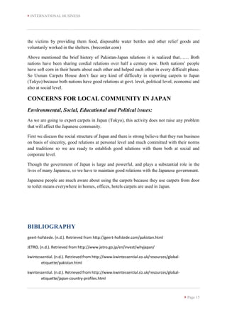  INTERNATIONAL BUSINESS
 Page 15
the victims by providing them food, disposable water bottles and other relief goods and
voluntarily worked in the shelters. (brecorder.com)
Above mentioned the brief history of Pakistan-Japan relations it is realized that…… Both
nations have been sharing cordial relations over half a century now. Both nations’ people
have soft corn in their hearts about each other and helped each other in every difficult phase.
So Usman Carpets House don’t face any kind of difficulty in exporting carpets to Japan
(Tokyo) because both nations have good relations at govt. level, political level, economic and
also at social level.
CONCERNS FOR LOCAL COMMUNITY IN JAPAN
Environmental, Social, Educational and Political issues:
As we are going to export carpets in Japan (Tokyo), this activity does not raise any problem
that will affect the Japanese community.
First we discuss the social structure of Japan and there is strong believe that they run business
on basis of sincerity, good relations at personal level and much committed with their norms
and traditions so we are ready to establish good relations with them both at social and
corporate level.
Though the government of Japan is large and powerful, and plays a substantial role in the
lives of many Japanese, so we have to maintain good relations with the Japanese government.
Japanese people are much aware about using the carpets because they use carpets from door
to toilet means everywhere in homes, offices, hotels carpets are used in Japan.
BIBLIOGRAPHY
geert-hofstede. (n.d.). Retrieved from http://geert-hofstede.com/pakistan.html
JETRO. (n.d.). Retrieved from http://www.jetro.go.jp/en/invest/whyjapan/
kwintessential. (n.d.). Retrieved from http://www.kwintessential.co.uk/resources/global-
etiquette/pakistan.html
kwintessential. (n.d.). Retrieved from http://www.kwintessential.co.uk/resources/global-
etiquette/japan-country-profiles.html
 
