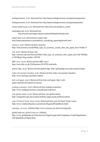  INTERNATIONAL BUSINESS
 Page 16
trading economic. (n.d.). Retrieved from http://www.tradingeconomics.com/pakistan/population
trading economic. (n.d.). Retrieved from http://www.tradingeconomics.com/japan/population
usman carpet house. (n.d.). Retrieved from http://uch.com.pk/about_us.html
washington.edu. (n.d.). Retrieved from
http://faculty.washington.edu/jerrys/ibus/Hofstede/Hofstede.html
export help. (n.d.). Retrieved from export help:
http://www.exporthelp.co.za/modules/1_considering_exporting/benefits.html
Answers. (n.d.). Retrieved from Answers:
http://wiki.answers.com/Q/What_type_of_economy_system_does_the_japan_have?#slide=5
Ask. (n.d.). Retrieved from Ask:
http://answers.ask.com/Society/Other/what_type_of_economy_does_japan_have?ad=SEO&a
n=SEO&ap=bing.com&o=102140
BBC news. (n.d.). Retrieved from BBC news:
http://news.bbc.co.uk/2/hi/business/4510792.stm#nafta
global edge. (n.d.). Retrieved from global edge: http://globaledge.msu.edu/countries/japan
index of economic freedom. (n.d.). Retrieved from index of economic freedom:
http://www.heritage.org/index/explore
kids web japan. (n.d.). Retrieved from kids web japan: http://web-
japan.org/kidsweb/explore/economy/
trading economics. (n.d.). Retrieved from trading economics:
http://www.tradingeconomics.com/pakistan/indicators
yale global online. (n.d.). Retrieved from yale global online:
http://yaleglobal.yale.edu/content/stability-japan-needs-political-reform
your US brazil Trade Assist. (n.d.). Retrieved from your US brazil Trade Assist:
http://www.rosalienebacchus.com/articles/RegionalTradeBlocks.html
currency. currency. [Online] http://www.currency.me.uk/convert/jpy/pkr.
global trade.net. global trade.net. [Online]
http://www.globaltrade.net/f/business/text/Japan/Legal-and-Compliance-Trade-Regulations-
and-Standards-of-Japan.html.
 