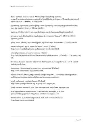  INTERNATIONAL BUSINESS
 Page 17
hktdc research. hktdc research. [Online] http://hong-kong-economy-
research.hktdc.com/business-news/article/Small-Business-Resources/Trade-Regulations-of-
Japan/sbr/en/1/1X000000/1X006N03.htm.
japantoday. japantoday. [Online] http://www.japantoday.com/category/politics/view/abe-
says-ldp-election-victory-willbring-stability.
japinese. [Online] http://www.rogerdarlington.me.uk/Japanesepoliticalsystem.html.
pravda. pravda. [Online] http://english.pravda.ru/business/finance/21-03-2012/120845-
japanese_yen-0/.
pulse. pulse. [Online] http://weeklypulse.org/details.aspx?contentID=1752&storylist=16.
roger darlington's world. roger darlington's world. [Online]
http://www.rogerdarlington.me.uk/Japanesepoliticalsystem.html.
scholarlycommons. scholarlycommons. [Online]
http://scholarlycommons.law.northwestern.edu/cgi/viewcontent.cgi?article=1151&context=nj
ilb.
the news. the news. [Online] http://www.thenews.com.pk/Todays-News-3-142876-Carpet-
industry-in-decline.
transparency international. transparency international. [Online]
http://www.transparency.org/country#PAK.
tribune. tribune. [Online] http://tribune.com.pk/story/603137/economic-reform-political-
stability-and-implementation-of-plans-are-necessary-conditions/.
youth parliament. youth parliament. [Online]
http://www.youthparliament.org.pk/essay/Ali%20Iqbal.pdf.
(n.d.). Retrieved january 12, 2014, from brecorder.com: http://www.brecorder.com
brief-histor-pakistan-japan-relations. (n.d.). Retrieved january 12, 2014, from
pakistanembassyjapan.com: http://www.pakistanembassyjapan.com
kwintessential. (n.d.). Retrieved january 5, 2014, from kwintessential.co.uk:
http://www.kwintessential.co.uk
 