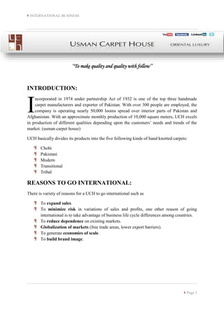 INTERNATIONAL BUSINESS
 Page 3
‘‘To make quality and quality with follow’’
INTRODUCTION:
ncorporated in 1974 under partnership Act of 1932 is one of the top three handmade
carpet manufacturers and exporter of Pakistan. With over 300 people are employed, the
company is operating nearly 50,000 looms spread over interior parts of Pakistan and
Afghanistan. With an approximate monthly production of 10,000 square meters, UCH excels
in production of different qualities depending upon the customers’ needs and trends of the
market. (usman carpet house)
UCH basically divides its products into the five following kinds of hand knotted carpets:
Chobi
Pakistani
Modern
Transitional
Tribal
REASONS TO GO INTERNATIONAL:
There is variety of reasons for a UCH to go international such as
To expand sales.
To minimize risk in variations of sales and profits, one other reason of going
international is to take advantage of business life cycle differences among countries.
To reduce dependence on existing markets.
Globalization of markets (free trade areas, lower export barriers).
To generate economies of scale.
To build brand image.
I
 