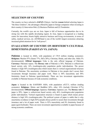  INTERNATIONAL BUSINESS
 Page 4
SELECTION OF COUNTRY
The country we have selected is JAPAN (Tokyo). And the reason behind selecting Japan is
“the three windows”, the advantages offered by japan to foreign companies when investing in
their country (1) Innovation Hub, (2) Business Platform and (3) Trendsetter.
Currently, the world's eyes are on Asia. Japan is full of business opportunities due to its
strong ties with this rapidly developing region. In Asia, Japan is recognized as a leading
centre for innovation, boasts highly attractive business and living environments, in terms of
safety, medical services, etc. (JETRO)and is one of the world's largest economies attracting
increased global attention for its "soft power".
EVALUATION OF COUNTRY ON HOFSTEDE’S CULTURAL
DIMENTIONS (PAKISTAN VS. JAPAN)
Pakistan is located in ASIA, with population of 178.9 million (trading economic).
Religions: Muslim 97% (Sunni 77%, Shi'a 20%), Christian, Hindu, and other (Inc. Sikh) 3%
(kwintessential). Official languages: Urdu is the only official language of Pakistan.
Currency: Pakistani rupees. The literacy rate of Pakistan is 56%. Pakistan is collectivism
based society only 14% (washington.edu) population prefer individualism. The power
distance is high 56% (washington.edu) which means there is vertical organizational structure
found in Pakistan. The uncertainty avoidance in Pakistan is low people don’t secure their
investments through insurance and paper work. There is 50% masculinity and 50%
femininity found in Pakistan (geert-hofstede). There are less investment opportunities
available in Pakistan because of weak economic conditions.
Japan is located in the EASTERN ASIA, with population of127.5, million (trading
economic). Religions: Shinto and Buddhist 84%, other 16% (include Christian 0.7%)
(kwintessential). Official language: Japanese. Currency: Japanese yen. The literacy rate if
japan is 99%. Japan is collectivism based society only 46% (washington.edu) population
prefer individualism. Vertical organization structure is found in japan which means power
distance is high 54% (washington.edu). The political system of japan is stable that is why
uncertainty avoidance is high (92%) people always prefer to secure their investments through
insurance and a lot of paper work. There is 92% masculinity and 8% femininity found in
japan (geert-hofstede). There are more investment opportunities available in japan because of
strong economic conditions.
 