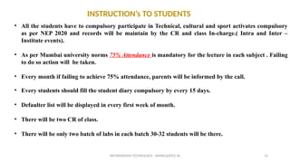 INFORMATION TECHNOLOGY - WWW.SLRTCE.IN 15
INSTRUCTION’s TO STUDENTS
• All the students have to compulsory participate in Technical, cultural and sport activates compulsory
as per NEP 2020 and records will be maintain by the CR and class In-charge.( Intra and Inter –
Institute events).
• As per Mumbai university norms 75% Attendance is mandatory for the lecture in each subject . Failing
to do so action will be taken.
• Every month if failing to achieve 75% attendance, parents will be informed by the call.
• Every students should fill the student diary compulsory by every 15 days.
• Defaulter list will be displayed in every first week of month.
• There will be two CR of class.
• There will be only two batch of labs in each batch 30-32 students will be there.
 