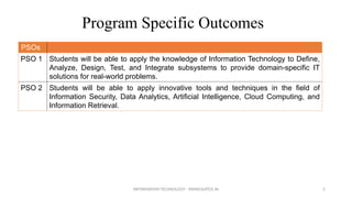 Program Specific Outcomes
PSOs
PSO 1 Students will be able to apply the knowledge of Information Technology to Define,
Analyze, Design, Test, and Integrate subsystems to provide domain-specific IT
solutions for real-world problems.
PSO 2 Students will be able to apply innovative tools and techniques in the field of
Information Security, Data Analytics, Artificial Intelligence, Cloud Computing, and
Information Retrieval.
INFORMATION TECHNOLOGY - WWW.SLRTCE.IN 5
 