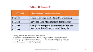 INFORMATION TECHNOLOGY - WWW.SLRTCE.IN 8
ITC55X Professional Elective Course – 1
ITC551 Microcontroller Embedded Programming
ITC552 Advance Data Management Technologies
ITC553 Computer Graphics & Multimedia System
ITC554
Advanced Data Structure and Analysis
Subject : TE Semester-V
* Theory class to be conducted for full class
$ indicates work load of Learner (Not Faculty), for Mini-Project. Students
can form groups with minimum 2(Two) and not more than 4(Four). Faculty
Load: 1hour per week per four groups.
 