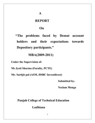                                                                A    <br />                            REPORT<br />                                 On<br />     “The problems faced by Demat account                                                                                holders and their expectations towards         Depository participants.”<br />                    MBA(2009-2011)<br />Under the Supervision of- <br />Ms Jyoti Sharma (Faculty, PCTE)<br />Mr. Sarbjit pal (ASM, HSBC Investdirect)<br />                                                                   Submitted by-<br />                                                                   Neelam Monga<br />       <br />         Punjab College of Technical Education<br />                              Ludhiana<br />Acknowledgement<br />“Gratitude is not a thing of expression, it is more a matter of feeling”.<br />In this present world of competition there is a race of existence in which those who are having will to come forward will succeed. Project is a bridge between practical and theoretical working, with this will I have joined the project. I really wish to express my gratitude towards all those people who have helped me.<br />I am really indebted to Mr. Sarbjit pal (ASM, HSBC Investdirect) Ludhiana, for his kind hearted support and expert advice in the completion of the project.<br />I am also very thankful to Ms. Jyoti Sharma (Faculty, PCTE) for her timely guidance, supervision & encouragement that have helped me to get this golden opportunity and who provided me her expert advice, inspiration & moral support in spite of her busy schedule & assignments, has mainly provided my understanding of this project.<br />Last , but not the least, I say only this much that all are not to be mentioned but none is forgotten and I will like to extend my special thanks and gratitude to my parents who always encourage me in pursuit  of excellence.<br />Abstract<br />Earlier Investors used to hold shares in the paper format. Nowadays they are stored electronically in the Demat account. The document of shares that is in paper form is demated and is kept electronically in an account. A Demat account can be opened with no balance of shares and there is no minimum balance to be maintained either. One can have a Zero cash balance even in one’s Trading Account.<br />The Depository is the custodians of securities. It helps for shorter settlement cycles and immediate transfer of title of securities. Depository Participant is an agent of the depository through which it interfaces with the investor and provides depository services to the investors.<br />This research project is basically to analyze the problems faced by the Demat Account holders and their expectations towards Depository Participants. The research design that has been used is Descriptive and the Sample Size is 100. The convenience Sampling technique has been used. The research data is collected with the help of Questionnaire.<br />This Research project has helped to ascertain the problems faced by the demat account holders and the customer’s expectations from the depository participants in Ludhiana city. The Customer’s expectations are identified which will help in improving the quality of working of various DP’s in Ludhiana city. The customer’s satisfaction level from their share brokers was also revealed. <br />Ms. Jyoti Sharma                                                                  Neelam Monga<br />(Faculty PCTE)                                                                      (MBA 2C)<br />                                                                                             <br />Certificate 1<br />This is to certify that report entitled ‘Study on the problems faced by dmat account holder and their expectation    from their DP services submitted for the degree of MBA  in subject of summer training report, is a bonifide research report carried out by Neelam Monga, PCTE student under my supervision & no part of this has been submitted for any other degree.<br />The assistance and help received for the course of investigation have been fully acknowledged                         <br />                                                                                                    Ms. Jyoti Sharma<br />                                                                                                    (Faculty Advisor)<br />CONTENTS                                           Page No.<br />Introduction                                                          1-15<br />Company Profile                                                  16-33<br />SWOT Analysis                                                    34-36<br />Ratio Analysis                                                       37-47<br />Demat Account                                                     48-59<br />Need for the study                                               60<br />Review of Literature                                           61-66<br />Objectives                                                             67-68<br />Research Methodology                                        69-71<br />Data Analysis and Interpretation                       72-85<br />Observation and Findings                                   86-87<br />Suggestion                                                            88<br />Conclusion and Limitation                                 89<br />Bibliography                                                        90<br />ANNEXURE                                                      91-94<br /> List of Tables<br />Sr.NoTables NamePage No.1Number of Demat Account holder732Demat Account in Different companies743Source of information about the above company754The occupation of investors765Preference of Mode of Trade776The frequency of trading787 Rank the preferrance while opening a demat account798  The problem faced after opening an Account809The Problems faced by you while holding the Demat8110The satisfaction level with services provided by your DP’s8211The loan availed against your DP8412Factor considered by investors while selecting a particular DP85<br />List of Figures<br />Sr.NoFigurePage No.1Number of Demat Account holder732Demat Account in Different companies743Source of information about the above company754The occupation of investors765Preference of Mode of Trade776The frequency of trading787 Rank the preferrance while opening a demat account798  The problem faced after opening an Account809The Problems faced by you while holding the Demat8110The satisfaction level with services provided by your DP’s8311The loan availed against your DP8412Factor considered by investors while selecting a particular DP85<br />Part A<br />Introduction to Corporate and briefing about group companies<br />Historical background of the group :<br /> The HSBC Group is named after its founding member, The Hongkong and Shanghai  Banking Corporation Limited, which was established in 1865 to finance the growing trade between Europe, India and China.<br />The inspiration behind the founding of the bank was Thomas Sutherland, a Scot who was then working for the Peninsular and Oriental Steam Navigation   Company.   He  realized  that   there was   considerable   demand  for   local   banking facilities in Hong Kong and on the China coast and  he   helped  to   establish   the  bank,   which opened in Hong Kong in March 1865 and in Shanghai a month later.<br />Soon after its formation the bank opened agencies and branches around the world. Although that network reached as far as Europe and North America, the emphasis was on building up representation in China and the rest of the Asia-Pacific region. HSBC was a pioneer of modern banking practices in a number of countries. In Japan, where a branch was established in 1866, the bank acted as adviser to the government on banking and currency. In 1888, it was  the  first   bank  to  be  established  in  Thailand,  where  it  printed  the country’s first banknotes. <br />From   the   outset   trade  finance  was   a   strong  feature   of   the   local   and international business of the bank, an expertise that has been recognized throughout its history. Bullion, exchange, merchant banking and note issuing also played an important part. By the 1880s, the bank was acting as banker to the Hong Kong government and also participated in the management of British government  accounts  in  China,  Japan, Penang and  Singapore. In1874 the bank handled China’s first public loan and thereafter issued most of China’s public loans.<br />What is HSBC?<br />We are the world’s local bank.<br />Headquarters in  London, HSBC is one of the largest banking & financial services organization in the world. HSBC’s international network comprises over 9500 offices in 76 countries & territories in Europe, the Asia-Pacific region, the  Americas, the Middle East & Africa. With listings on the London, Hongkong, New York, Paris & Bermuda stock exchange  shares  in  HSBC   holdings  places  are  held  by  nearly 200,000 shareholders in some 100 countries & territories. The shares are traded on the New York stock exchange in the form of American Depository Receipts. Through   an  international   network   linked   by   advertisement   techniques, including   a  rapidly  growing   e-commerce  capability,   HSBC   provides   a comprehensive range of financial services like-    <br />1. Personal financial services<br />2. Commercial Banking<br />3. Corporate Banking<br />4. Investment Banking<br />Vision Statement<br />To become the preferred long term financial partner to a wide base of customers whilst optimizing stakeholders value!<br />Mission Statement<br />To establish a base of 1 million satisfied customers by 2010. We will create this by being a responsible and trustworthy partner!<br />Names and Location of group companies :<br />Latin America<br /> HSBC Mexico SA HSBC Bank Brazil SA, Banco Multiplo<br /> HSBC Bank Argentina SA<br />Asia Pacific<br /> The Hongkong and Shanghai Banking Corporation Ltd  Hang Seng Bank Ltd  HSBC Bank (China) Company Ltd  HSBC Bank Malaysia Berhad<br />Middle East<br /> HSBC Bank Middle East Ltd  HSBC Bank Egypt SAE  The Saudi British Bank<br />North America<br /> HSBC Bank USA Inc  HSBC Finance Corporation  HSBC Bank Canada<br />Europe<br /> HSBC Bank plc  HSBC France  HSBC Trinkaus und Burkhardt AG  HSBC Private Bank (UK) Ltd<br />Products/Services and brands :<br />Through   an  international   network   linked   by   advertisement   techniques,   rapidly  growing   e-commerce  capability,   HSBC   provides   a comprehensive range of financial services like-    <br />1. Personal financial services<br />2. Commercial Banking<br />3. Corporate Banking<br />4. Investment Banking<br />Personal Financial Services(PFS)<br />HSBC India offers a wide range of competitively priced services & products to over  1.75 million individual  resident  Indians  as  well  a  Non-resident Indian customers across  India, USA,  UK, Middle East & South East Asia. HSBC’s 150 year presence in India allows it to enjoy the advantage of deep rooted knowledge of local markets & customs. This has lead to development of products & services, which are attuned to the financial needs of Indians in the cities where HSBC operatives. The HSBC brand is associated with core values such as transparency, trust & honesty.<br />These factors enable HSBC India to remain highly competitive & at  the leading edge of the retail  & commercial banking market in the country.<br />The distribution network in India consists of   47 branches in 26 cities supported by 170 ATMs at 142 locations. In addition, self service banking channels, such as Internet Banking & a 24 hour centralized all India Call Centre provide a strong backbone to the distribution capabilities. A second load balancing Call Centre became operational in January 2005 at HSBC Operations   &   Processing   Enterprise   (India)   Private   Limited, Chennai Customers can apply for all products & services online at www.hsbc.co.in.<br />The bank offers a complete suite of products & services including HSBC Premier International, HSBC Premier, Power Vantage, Savings & Current Accounts, International   Debit   Cards   &   Term   Deposits   in   addition   to consumer loan products like International Credit Cards, Mortgage, Personal Loans, Educational loans & Overdrafts. HSBC is the 6th largest credit card issuer in India with over 1.3 million cards in force.<br />Premier & mid market customers have access to comprehensive Financial Planning   &   HSBC   is   a   market   leader   in   the   provision   of   Wealth Management services. In 2005, HSBC was the largest distributor of Retail Mutual Funds in  India, &  the biggest sales  channel  for Banc  assurance partner TATA AIG.<br />Non-Resident Indians (NRI’s) constitute 56% of the Bank’s deposit base. The banking needs of NRIs are fulfilled from branches in India & 11 NRI centers abroad.  We have   over 84,000 NRI Customers, &   have started referring customers to Financial Planning Managers & the Private Bank in the host countries, to address their needs for investment products. A free remittance service is offered between accounts held by NRIs with HSBC overseas   &   onshore.   In   2006,   an   International   Banking   Centre   was established facilitate  cross border business referrals.<br />In October 2005, HSBC launched an onshore Private Banking proposition branded   HSBC   Private   Banking.   The   proposition   targets   clients   with minimum assets of INR 25 M & encompasses asset classes such as Real Estate, Equity Derivatives & Commodities. This is an addition to Fixed Income & Equities, which are already being offered. The proposition uses “Active Advisory” as its cornerstone & key differentiator.<br />The Bank has sought RBI approval to establish a separate consumer finance branch   network under   a   non   banking financial   institution,   which   will distribute personal loans & ancillary products to a broader segment of the Indian consumer base than is currently served by the Bank’s existing product portfolio. The personal loan product is being   piloted   through   the   bank   branch   network   &   initial   results   are promising.<br />Wealth Management & Branch Banking<br />HSBC   has   47   branches   Pan-India   across   26  locations wealth Management services are delivered to customers through qualified Wealth Management across each of these branches.<br />Wealth   Management   helps   customers   develop  &   execute  a   realistic  & practical long term savings, investments & protection plans by investing in mutual  funds, bonds &  purchase of insurance products  manufactured by TATA AIG.<br />Qualified,  trained &  accredited  Wealth Management   assist  customers  in charting a road map to achieve their individual financial goals &  protect their family from unforeseen eventualities keeping in mind their available resources   &   based  on  each  customers  independent   risk profile.  Wealth Management   services   is   currently   offered  to  HSBC  Premier   &   Power Vantage customers.<br />Commercial Banking<br />HSBC is a leading provider of financial services to small, medium-sized and middle-market enterprises. The Group has over 43,000 such customers in proprietors India,   including   sole,  clubs   and   associations,   incorporated businesses companies. Commercial and publicly quoted Banking provides a full range of banking services to these customers including multi-currency business accounts, payment and cash management, trade services, factoring and a range of borrowing solutions.<br />In India, Commercial Banking has a presence in 47 branches covering 26 key cities and for the convenience of our customers, a multi channel service including Internet and Phone banking. For SME customers, HSBC offers the complete range of transaction baking services as well as unsecured loans and loans for and against property. The services are supported by a large Sales and Relationship Management  team  in key locations  across  the country India is the first country in the HSBC Group where Commercial Banking lends   to   Microfinance   Institutions,   thus   providing   indirect   funding   to hundreds of small business owned and run by members of underprivileged sections   of   society.   A  dedicated   unit   has   been   formed   to   focus   on Microfinance and other Priority Sector institutions, with a view to further reach out to the marginalized and under banked.<br />Factoring<br />HSBC India offers a comprehensive range of Factoring and Supply Chain Finance Solutions, which include the following products:  <br />                      <br />,[object Object]