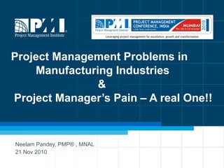 Project Management Problems in    Manufacturing Industries    &  Project Manager’s Pain – A real One!! Neelam Pandey, PMP® , MNAL  21 Nov 2010 