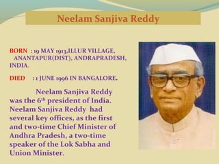 Neelam Sanjiva Reddy
BORN : 19 MAY 1913,ILLUR VILLAGE,
ANANTAPUR(DIST), ANDRAPRADESH,
INDIA.
DIED

: 1 JUNE 1996 IN BANGALORE.

Neelam Sanjiva Reddy
was the 6th president of India.
Neelam Sanjiva Reddy had
several key offices, as the first
and two-time Chief Minister of
Andhra Pradesh, a two-time
speaker of the Lok Sabha and
Union Minister.

 