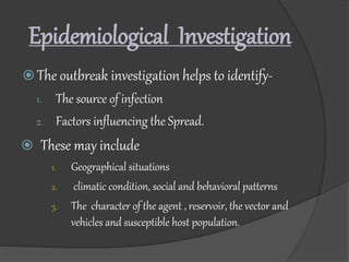 Epidemiological Investigation
 The outbreak investigation helps to identify-
1. The source of infection
2. Factors influencing the Spread.
 These may include
1. Geographical situations
2. climatic condition, social and behavioral patterns
3. The character of the agent , reservoir, the vector and
vehicles and susceptible host population.
 