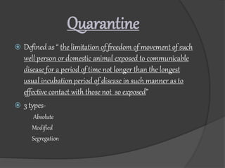 Quarantine
 Defined as “ the limitation of freedom of movement of such
well person or domestic animal exposed to communicable
disease for a period of time not longer than the longest
usual incubation period of disease in such manner as to
effective contact with those not so exposed”
 3 types-
Absolute
Modified
Segregation
 