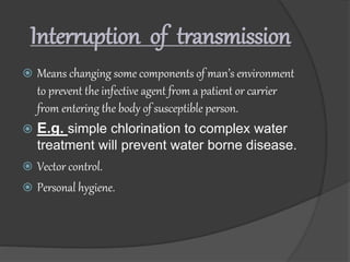 Interruption of transmission
 Means changing some components of man’s environment
to prevent the infective agent from a patient or carrier
from entering the body of susceptible person.
 E.g. simple chlorination to complex water
treatment will prevent water borne disease.
 Vector control.
 Personal hygiene.
 
