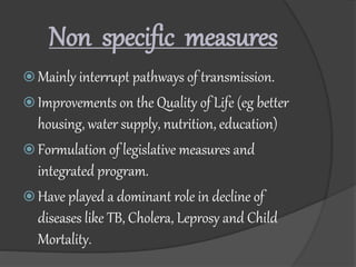 Non specific measures
 Mainly interrupt pathways of transmission.
 Improvements on the Quality of Life (eg better
housing, water supply, nutrition, education)
 Formulation of legislative measures and
integrated program.
 Have played a dominant role in decline of
diseases like TB, Cholera, Leprosy and Child
Mortality.
 