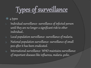 Types of surveillance
 4 types
1. Individual surveillance- surveillance of infected person
until they are no longer a significant risk to other
individual..
2. Local population surveillance- surveillance of malaria.
3. National population surveillance- surveillance of small
pox after it has been eradicated.
4. International surveillance- WHO maintains surveillance
of important diseases like influenza, malaria ,polio.
 