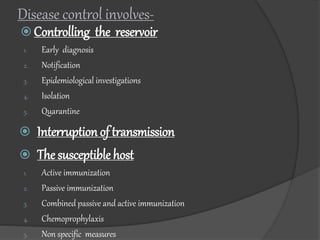  Controlling the reservoir
1. Early diagnosis
2. Notification
3. Epidemiological investigations
4. Isolation
5. Quarantine
 Interruption of transmission
 The susceptible host
1. Active immunization
2. Passive immunization
3. Combined passive and active immunization
4. Chemoprophylaxis
5. Non specific measures
Disease control involves-
 