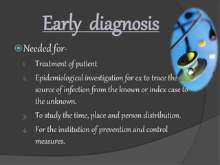 Early diagnosis
Needed for-
1. Treatment of patient
2. Epidemiological investigation for ex to trace the
source of infection from the known or index case to
the unknown.
3. To study the time, place and person distribution.
4. For the institution of prevention and control
measures.
 