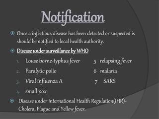 Notification
 Once a infectious disease has been detected or suspected is
should be notified to local health authority.
 Disease undersurveillance by WHO
1. Louse borne-typhus fever 5 relapsing fever
2. Paralytic polio 6 malaria
3. Viral influenza A 7 SARS
4. small pox
 Disease under International Health Regulation(IHR)-
Cholera, Plague and Yellow fever.
 