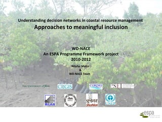 Understanding decision networks in coastal resource management
        Approaches to meaningful inclusion


                          WD-NACE
            An ESPA Programme Framework project
                         2010-2012
                          Nilufar Matin
                                &
                         WD-NACE Team
 