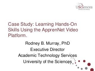 Case Study: Learning Hands-On
Skills Using the ApprenNet Video
Platform.
Rodney B. Murray, PhD
Executive Director
Academic Technology Services
University of the Sciences
 