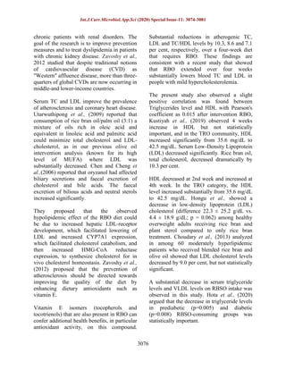 Int.J.Curr.Microbiol.App.Sci (2020) Special Issue-11: 3074-3081
3076
chronic patients with renal disorders. The
goal of the research is to improve prevention
measures and to treat dyslipidemia in patients
with chronic kidney disease. Zavoshy et al.,
2012 studied that despite traditional notions
of cardiovascular disease (CVD) as
"Western" affluence disease, more than three-
quarters of global CVDs are now occurring in
middle-and lower-income countries.
Serum TC and LDL improve the prevalence
of atherosclerosis and coronary heart disease.
Utarwuthipong et al., (2009) reported that
consumption of rice bran oil/palm oil (3:1) a
mixture of oils rich in oleic acid and
equivalent in linoleic acid and palmitic acid
could minimize total cholesterol and LDL-
cholesterol, as in our previous olive oil
intervention analysis (known for its high
level of MUFA) where LDL was
substantially decreased. Chen and Cheng et
al.,(2006) reported that oryzanol had affected
biliary secretions and faecal excretion of
cholesterol and bile acids. The faecal
excretion of bilious acids and neutral sterols
increased significantly.
They proposed that the observed
hypolipidemic effect of the RBO diet could
be due to increased hepatic LDL-receptor
development, which facilitated lowering of
LDL and increased CYP7A1 expression,
which facilitated cholesterol catabolism, and
then increased HMG-CoA reductase
expression, to synthesize cholesterol for in
vivo cholesterol homeostasis. Zavoshy et al.,
(2012) proposed that the prevention of
atherosclerosis should be directed towards
improving the quality of the diet by
enhancing dietary antioxidants such as
vitamin E.
Vitamin E isomers (tocopherols and
tocotrienols) that are also present in RBO can
confer additional health benefits, in particular
antioxidant activity, on this compound.
Substantial reductions in atherogenic TC,
LDL and TC/HDL levels by 10.3, 8.6 and 7.1
per cent, respectively, over a four-week diet
that requires RBO. These findings are
consistent with a recent study that showed
that RBO extended over four weeks
substantially lowers blood TC and LDL in
people with mild hypercholesterolemia.
The present study also observed a slight
positive correlation was found between
Triglycerides level and HDL with Pearson's
coefficient as 0.015 after intervention RBO,
Kustiyah et al., (2019) observed 4 weeks
increase in HDL but not statistically
important, and in the TRO community, HDL
increased significantly from 35.6 mg/dL to
42.5 mg/dL. Serum Low-Density Lipoprotein
(LDL) decreased significantly. Rice bran oil,
total cholesterol, decreased dramatically by
10.3 per cent.
HDL decreased at 2nd week and increased at
4th week. In the TRO category, the HDL
level increased substantially from 35.6 mg/dL
to 42.5 mg/dL. Hongu et al., showed a
decrease in low-density lipoprotein (LDL)
cholesterol (difference 22.3 ± 25.2 g/dL vs.
4.4 ± 18.9 g/dL; p = 0.062) among healthy
overweight adults receiving rice bran and
plant sterol compared to only rice bran
treatment. Choudary et al., (2013) analyzed
in among 60 moderately hyperlipidemic
patients who received blended rice bran and
olive oil showed that LDL cholesterol levels
decreased by 9.0 per cent, but not statistically
significant.
A substantial decrease in serum triglyceride
levels and VLDL levels on RBSO intake was
observed in this study. Hota et al., (2020)
argued that the decrease in triglyceride levels
in prediabetic (p=0.005) and diabetic
(p=0.008) RBSO-consuming groups was
statistically important.
 